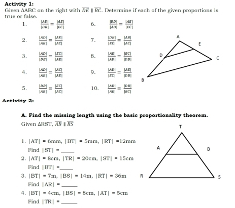 Activity 1: 
Given △ ABC on the right with overline DE overline BC. Determine if each of the given proportions is 
true or false. 
1.  |AD|/|DR| = |AE|/|EC|  6.  |BD|/|AD| = |AB|/|EC| 
2.  |AD|/|AB| = |AE|/|AC|  7.  |DB|/|EC| = |AB|/|AC| 
3.  |AD|/|DB| = |EC|/|AE|  8.  |AE|/|AD| = |EC|/|DB| 
4.  |AD|/|AB| = |AC|/|AE|  9.  |AD|/|EC| = |AE|/|DB| 
5.  |DB|/|AB| = |EC|/|AC|  10.  |AD|/|AE| = |DB|/|EC| 
Activity 2 
A. Find the missing length using the basic proportionality theorem. 
Given △ RST, overline ABparallel overline RS
1. |AT|=6mm, |BT|=5mm, |RT|=12mm
Find |ST|= _ 
2. |AT|=8cm, |TR|=20cm, |ST|=15cm
Find |BT|= _ 
3. |BT|=7m, |BS|=14m, |RT|=36m
Find |AR|= _ 
4. |BT|=4cm, |BS|=8cm, |AT|=5cm
Find |TR|= _