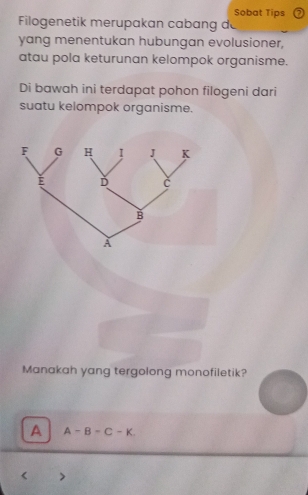 Sobat Tips
Filogenetik merupakan cabang de
yang menentukan hubungan evolusioner,
atau pola keturunan kelompok organisme.
Di bawah ini terdapat pohon filogeni dari
suatu kelompok organisme.
Manakah yang tergolong monofiletik?
A A-B-C-K.