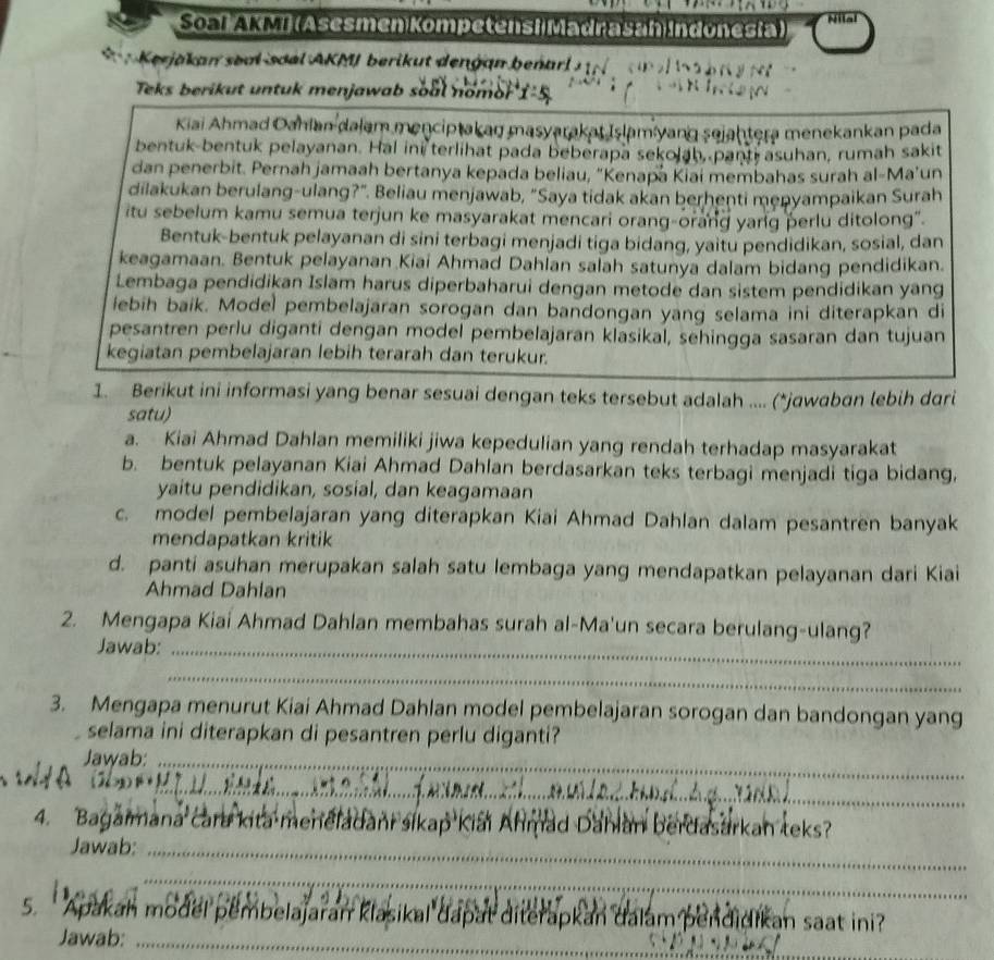 Soal AKMI (Asesmen Kompetensi Madrasan Indonesia) Nilal
*    Kerjakan soal soal AKMJ berikut dengan benar   
Teks berikut untuk menjawab soal nomor
Kiai Ahmad Oahlan dalam menciptakaŋ masyarakat Islam yang sejahtera menekankan pada
bentuk-bentuk pelayanan. Hal ini terlihat pada beberapa sekolah, panti asuhan, rumah sakit
dan penerbit. Pernah jamaah bertanya kepada beliau, “Kenapa Kiai membahas surah al-Ma’un
dilakukan berulang-ulang?". Beliau menjawab, "Saya tidak akan berhenti menyampaikan Surah
itu sebelum kamu semua terjun ke masyarakat mencari orang-orang yang perlu ditolong".
Bentuk-bentuk pelayanan di sini terbagi menjadi tiga bidang, yaitu pendidikan, sosial, dan
keagamaan. Bentuk pelayanan Kiai Ahmad Dahlan salah satunya dalam bidang pendidikan.
Lembaga pendidikan Islam harus diperbaharui dengan metode dan sistem pendidikan yang
ebih baik. Model pembelajaran sorogan dan bandongan yang selama ini diterapkan di
pesantren perlu diganti dengan model pembelajaran klasikal, sehingga sasaran dan tujuan
kegiatan pembelajaran lebih terarah dan terukur.
1. Berikut ini informasi yang benar sesuai dengan teks tersebut adalah .... (*jawaban lebih dari
satu)
a. Kiai Ahmad Dahlan memiliki jiwa kepedulian yang rendah terhadap masyarakat
b. bentuk pelayanan Kiai Ahmad Dahlan berdasarkan teks terbagi menjadi tiga bidang,
yaitu pendidikan, sosial, dan keagamaan
c. model pembelajaran yang diterapkan Kiai Ahmad Dahlan dalam pesantren banyak
mendapatkan kritik
d. panti asuhan merupakan salah satu lembaga yang mendapatkan pelayanan dari Kiai
Ahmad Dahlan
2. Mengapa Kiai Ahmad Dahlan membahas surah al-Ma'un secara berulang-ulang?
Jawab:_
_
3. Mengapa menurut Kiai Ahmad Dahlan model pembelajaran sorogan dan bandongan yang
selama ini diterapkan di pesantren perlu diganti?
Jawab:_
_
4. Bagaimana cara kita meneladani sikap Kiai Ahmad Dahian berdasarkan teks?
Jawab:_
_
5. Apakah model pembelajaran klasikal dapat diterapkan dalam pendidikan saat ini?
Jawab:_