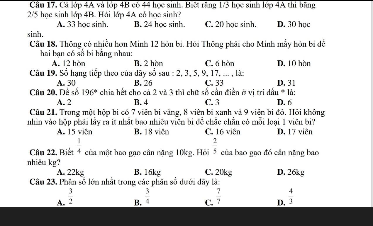 Cả lớp 4A và lớp 4B có 44 học sinh. Biết răng 1/3 học sinh lớp 4A thì băng
2/5 học sinh lớp 4B. Hỏi lớp 4A có học sinh?
A. 33 học sinh. B. 24 học sinh. C. 20 học sinh. D. 30 học
sinh.
Câu 18. Thông có nhiều hơn Minh 12 hòn bi. Hỏi Thông phải cho Minh mấy hòn bi để
hai bạn có số bi bằng nhau:
A. 12 hòn B. 2 hòn C. 6 hòn D. 10 hòn
Câu 19. Số hạng tiếp theo của dãy số sau : 2, 3, 5, 9, 17, ... , là:
A. 30 B. 26 C. 33 D. 31
Câu 20. Để số 196^* chia hết cho cả 2 và 3 thì chữ số cần điền ở vị trí dấu * là:
A. 2 B. 4 C. 3 D. 6
Câu 21. Trong một hộp bi có 7 viên bi vàng, 8 viên bi xanh và 9 viên bi đỏ. Hỏi không
nhìn vào hộp phải lấy ra ít nhất bao nhiêu viên bi để chắc chắn có mỗi loại 1 viên bi?
A. 15 viên B. 18 viên C. 16 viên D. 17 viên
Câu 22. Biết  1/4  của một bao gạo cân nặng 10kg. Hỏi  2/5  của bao gạo đó cân nặng bao
nhiêu kg?
A. 22kg B. 16kg C. 20kg D. 26kg
Câu 23. Phân số lớn nhất trong các phân số dưới đây là:
A.  3/2 
B.  3/4 
C.  7/7 
D.  4/3 