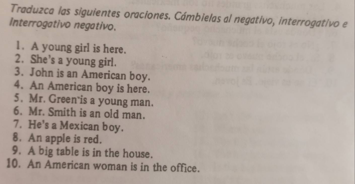 Traduzca las siguientes oraciones. Cámbielas al negativo, interrogativo e 
Interrogativo negativo. 
1. A young girl is here. 
2. She’s a young girl. 
3. John is an American boy. 
4. An American boy is here. 
5. Mr. Green is a young man. 
6. Mr. Smith is an old man. 
7. He’s a Mexican boy. 
8. An apple is red. 
9. A big table is in the house. 
10. An American woman is in the office.