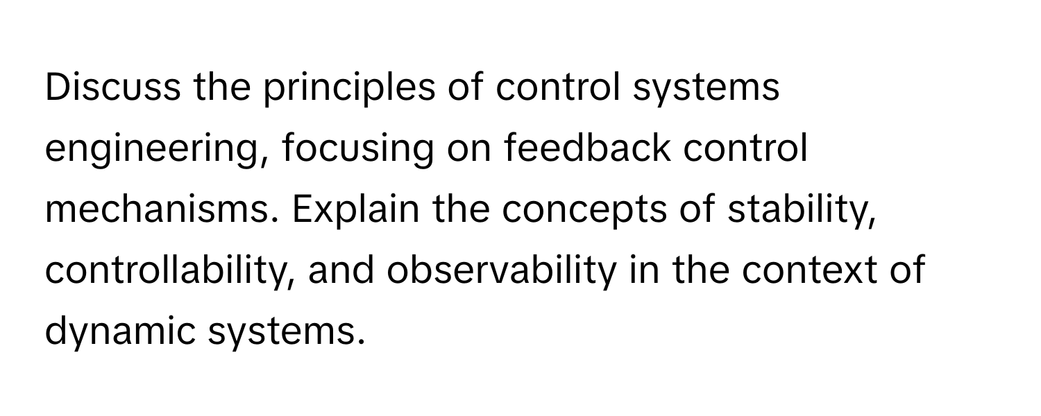 Discuss the principles of control systems engineering, focusing on feedback control mechanisms. Explain the concepts of stability, controllability, and observability in the context of dynamic systems.