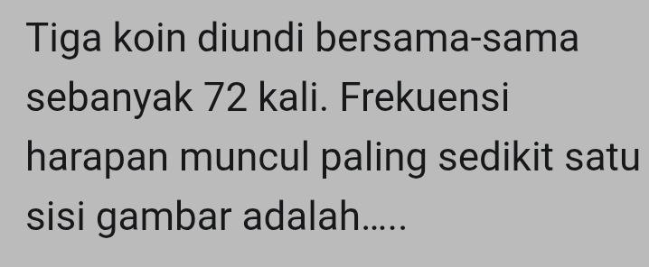 Tiga koin diundi bersama-sama 
sebanyak 72 kali. Frekuensi 
harapan muncul paling sedikit satu 
sisi gambar adalah.....