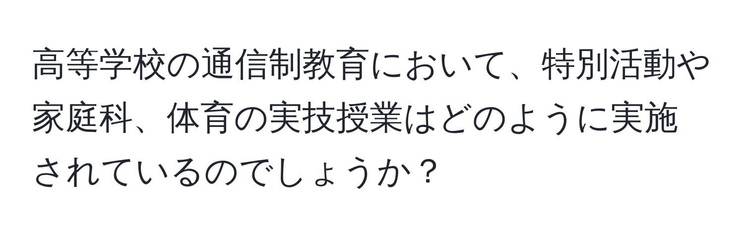 高等学校の通信制教育において、特別活動や家庭科、体育の実技授業はどのように実施されているのでしょうか？