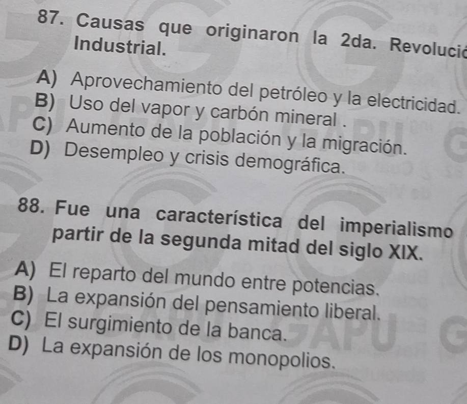 Causas que originaron la 2da. Revolució
Industrial.
A) Aprovechamiento del petróleo y la electricidad.
B) Uso del vapor y carbón mineral .
C) Aumento de la población y la migración.
D) Desempleo y crisis demográfica.
88. Fue una característica del imperialismo
partir de la segunda mitad del siglo XIX.
A) El reparto del mundo entre potencias.
B) La expansión del pensamiento liberal.
C) El surgimiento de la banca.
D) La expansión de los monopolios.