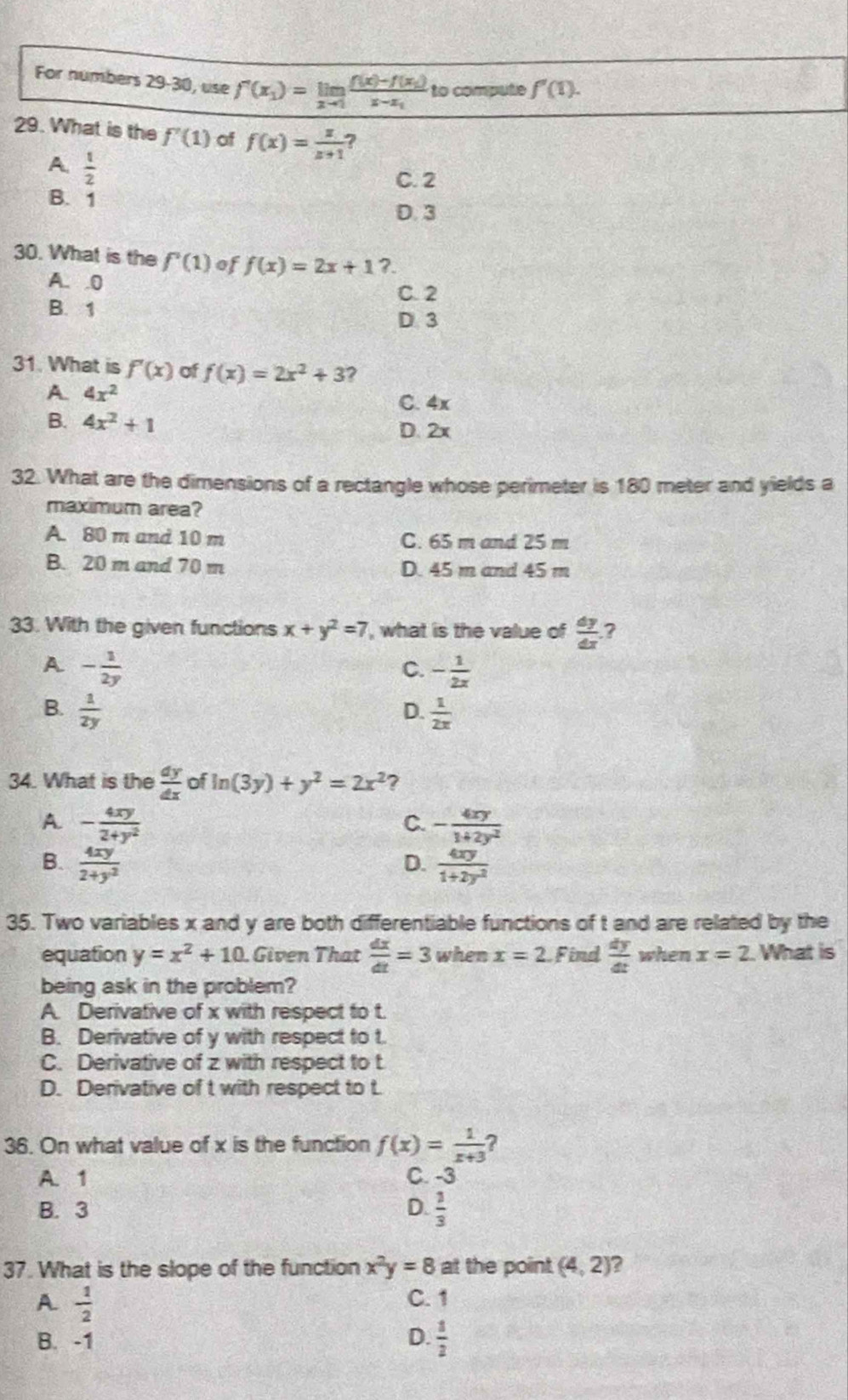 For numbers 29-30, use f'(x_1)=limlimits _xto 1frac f(x)-f(x_1)x-x_1 to compute f'(1).
29. What is the f'(1) of f(x)= x/x+1  ?
A.  1/2 
C. 2
B. 1
D. 3
30. What is the f'(1) of f(x)=2x+1 ?.
A. .0
C. 2
B. 1
D 3
31. What is f'(x) of f(x)=2x^2+3
A 4x^2
C. 4x
B. 4x^2+1
D. 2x
32. What are the dimensions of a rectangle whose perimeter is 180 meter and yields a
maximum area?
A. 80 m and 10 m C. 65 m and 25 m
B. 20 m and 70 m D. 45 m and 45 m
33. With the given functions x+y^2=7 , what is the value of  dy/dx  ?
A - 1/2y 
C. - 1/2x 
B.  1/2y   1/2x 
D.
34. What is the  dy/dx  of ln (3y)+y^2=2x^2 ?
A. - 4xy/2+y^2  - 4xy/1+2y^2 
C.
B.  4xy/2+y^2   4xy/1+2y^2 
D.
35. Two variables x and y are both differentiable functions of t and are related by the
equation y=x^2+10. Given That  dx/dt =3 when x=2 Find  dy/dt  when x=2 What is
being ask in the problem?
A. Derivative of x with respect to t.
B. Derivative of y with respect to t.
C. Derivative of z with respect to t
D. Derivative of t with respect to t
36. On what value of x is the function f(x)= 1/x+3  ?
A. 1 C. -3
B. 3 D.  1/3 
37. What is the slope of the function x^2y=8at the point (4,2) ?
A  1/2 
C. 1
B. -1 D.  1/2 