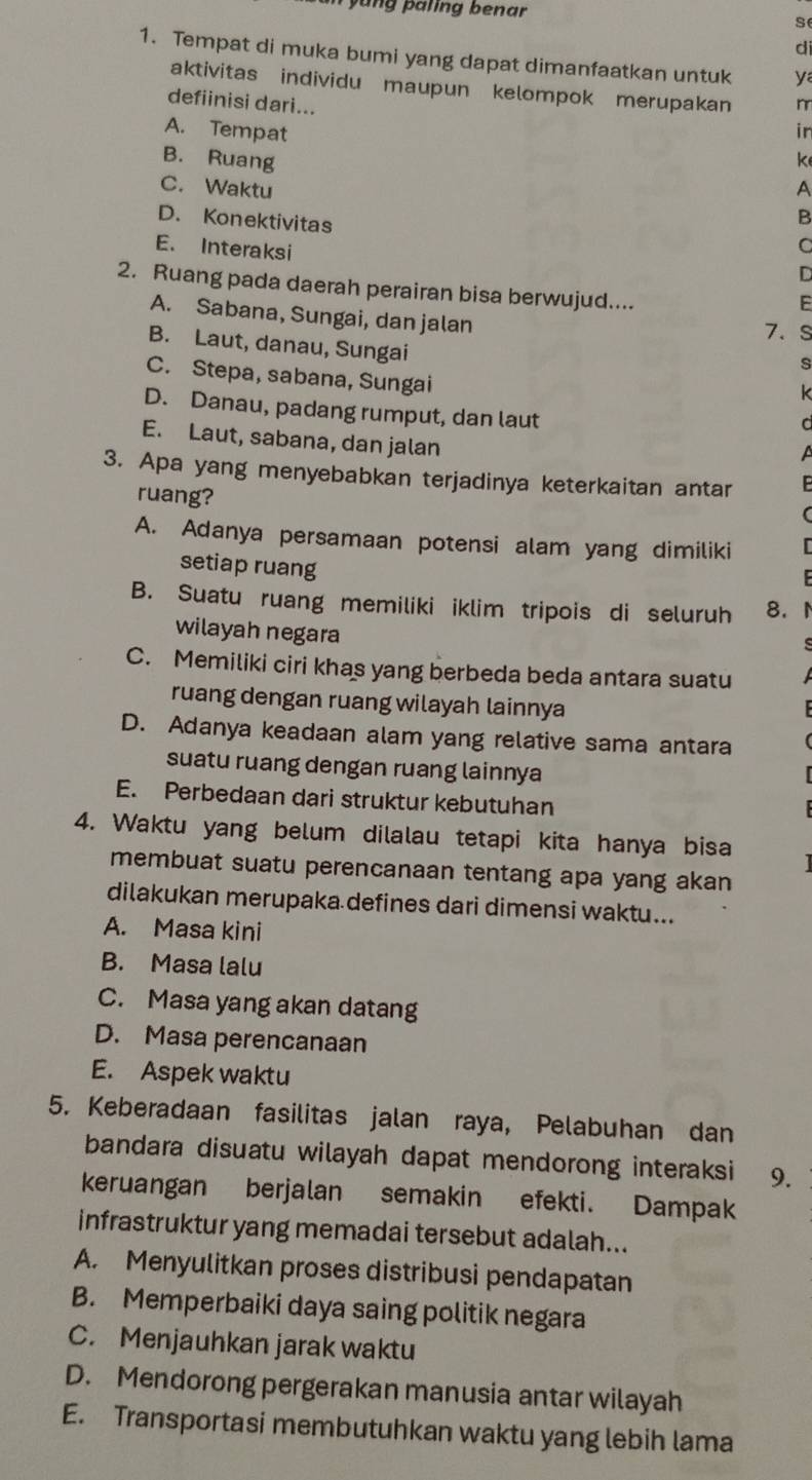 yung paling benar
se
di
1. Tempat di muka bumi yang dapat dimanfaatkan untuk y
aktivitas individu maupun kelompok merupakan
defiinisi dari... m
A. Tempat in
B. Ruang k
C. Waktu A
D. Konektivitas
B
E. Interaksi
C
D
2. Ruang pada daerah perairan bisa berwujud....
F
A. Sabana, Sungai, dan jalan
7. s
B. Laut, danau, Sungai
s
C. Stepa, sabana, Sungai
k
D. Danau, padang rumput, dan laut
C
E. Laut, sabana, dan jalan
3. Apa yang menyebabkan terjadinya keterkaitan antar
ruang?
A. Adanya persamaan potensi alam yang dimiliki
setiap ruang
B. Suatu ruang memiliki iklim tripois di seluruh 8.
wilayah negara
s
C. Memiliki ciri khas yang berbeda beda antara suatu
ruang dengan ruang wilayah lainnya
D. Adanya keadaan alam yang relative sama antara
suatu ruang dengan ruang lainnya
E. Perbedaan dari struktur kebutuhan
4. Waktu yang belum dilalau tetapi kita hanya bisa
membuat suatu perencanaan tentang apa yang akan
dilakukan merupaka defines dari dimensi waktu...
A. Masa kini
B. Masa lalu
C. Masa yang akan datang
D. Masa perencanaan
E. Aspek waktu
5. Keberadaan fasilitas jalan raya, Pelabuhan dan
bandara disuatu wilayah dapat mendorong interaksi 9.
keruangan berjalan semakin efekti. Dampak
infrastruktur yang memadai tersebut adalah...
A. Menyulitkan proses distribusi pendapatan
B. Memperbaiki daya saing politik negara
C. Menjauhkan jarak waktu
D. Mendorong pergerakan manusia antar wilayah
E. Transportasi membutuhkan waktu yang lebih lama