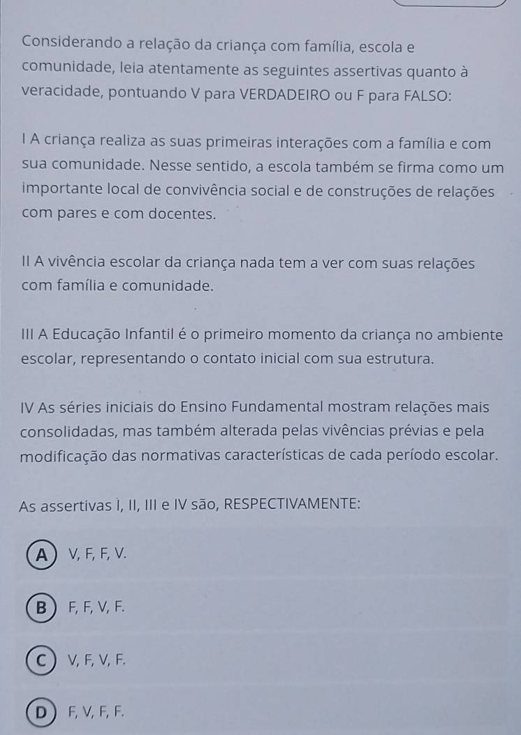 Considerando a relação da criança com família, escola e
comunidade, leia atentamente as seguintes assertivas quanto à
veracidade, pontuando V para VERDADEIRO ou F para FALSO:
I A criança realiza as suas primeiras interações com a família e com
sua comunidade. Nesse sentido, a escola também se firma como um
importante local de convivência social e de construções de relações
com pares e com docentes.
II A vivência escolar da criança nada tem a ver com suas relações
com família e comunidade.
III A Educação Infantil é o primeiro momento da criança no ambiente
escolar, representando o contato inicial com sua estrutura.
IV As séries iniciais do Ensino Fundamental mostram relações mais
consolidadas, mas também alterada pelas vivências prévias e pela
modificação das normativas características de cada período escolar.
As assertivas 1, II, III e IV são, RESPECTIVAMENTE:
A V, F, F, V.
B  F, F, V, F.
C  V, F, V, F.
D  F, V, F, F.