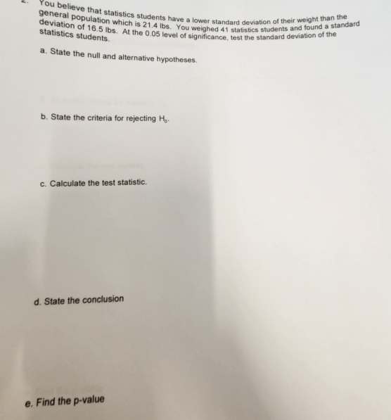 You believe that statistics students have a lower standard deviation of their weight than the 
general population which is 21.4 Ibs. You weighed 41 statistics students and found a standard 
deviation of 16.5 lbs. At the 0.05 level of significance, test the standard deviation of the 
statistics students. 
a. State the null and alternative hypotheses. 
b. State the criteria for rejecting H_0. 
c. Calculate the test statistic. 
d. State the conclusion 
e. Find the p -value