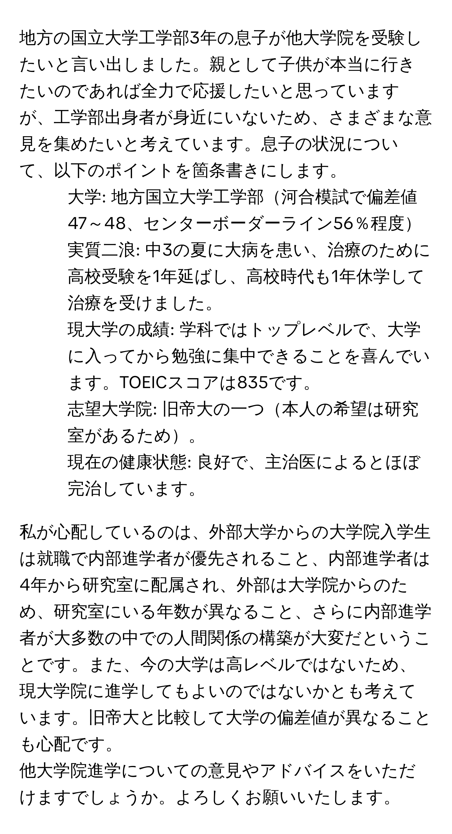 地方の国立大学工学部3年の息子が他大学院を受験したいと言い出しました。親として子供が本当に行きたいのであれば全力で応援したいと思っていますが、工学部出身者が身近にいないため、さまざまな意見を集めたいと考えています。息子の状況について、以下のポイントを箇条書きにします。

- 大学: 地方国立大学工学部河合模試で偏差値47～48、センターボーダーライン56％程度
- 実質二浪: 中3の夏に大病を患い、治療のために高校受験を1年延ばし、高校時代も1年休学して治療を受けました。
- 現大学の成績: 学科ではトップレベルで、大学に入ってから勉強に集中できることを喜んでいます。TOEICスコアは835です。
- 志望大学院: 旧帝大の一つ本人の希望は研究室があるため。
- 現在の健康状態: 良好で、主治医によるとほぼ完治しています。

私が心配しているのは、外部大学からの大学院入学生は就職で内部進学者が優先されること、内部進学者は4年から研究室に配属され、外部は大学院からのため、研究室にいる年数が異なること、さらに内部進学者が大多数の中での人間関係の構築が大変だということです。また、今の大学は高レベルではないため、現大学院に進学してもよいのではないかとも考えています。旧帝大と比較して大学の偏差値が異なることも心配です。

他大学院進学についての意見やアドバイスをいただけますでしょうか。よろしくお願いいたします。