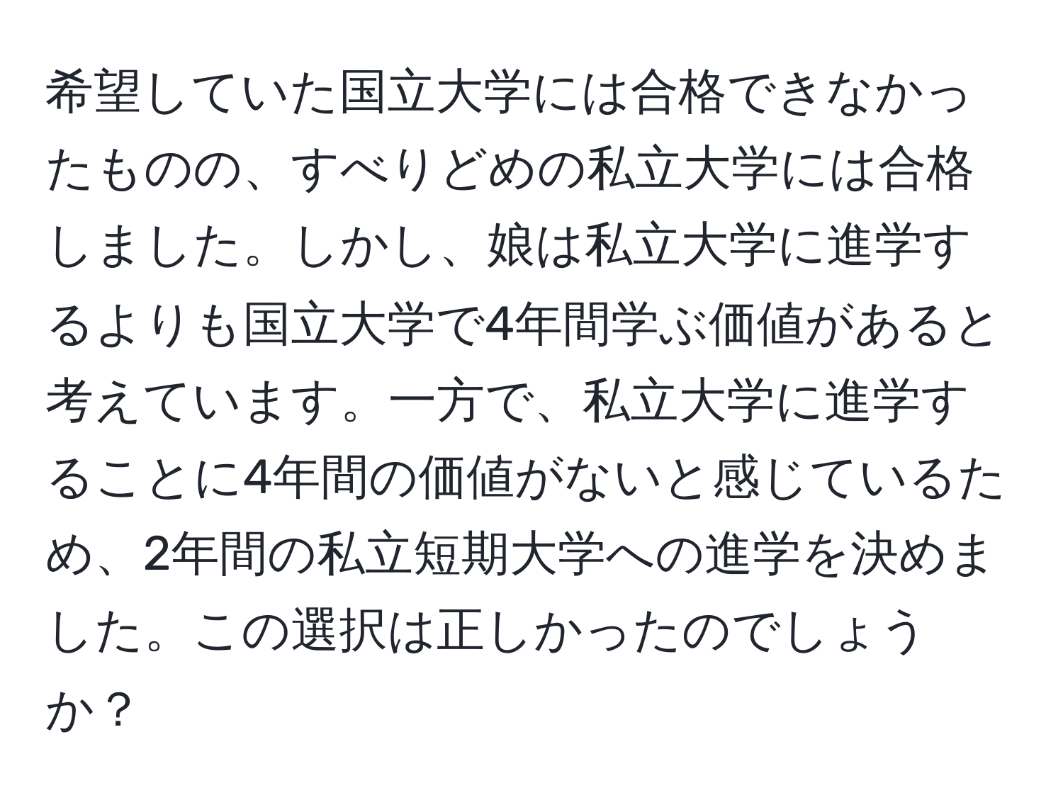 希望していた国立大学には合格できなかったものの、すべりどめの私立大学には合格しました。しかし、娘は私立大学に進学するよりも国立大学で4年間学ぶ価値があると考えています。一方で、私立大学に進学することに4年間の価値がないと感じているため、2年間の私立短期大学への進学を決めました。この選択は正しかったのでしょうか？