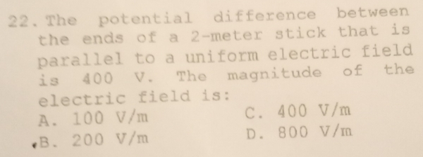 The potential difference between
the ends of a 2-meter stick that is
parallel to a uniform electric field
is 400 V. The magnitude of the
electric field is:
A. 100 V/m C. 400 V/m
B. 200 V/m D. 800 V/m