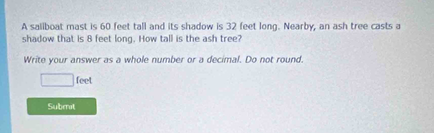 A sailboat mast is 60 feet tall and its shadow is 32 feet long. Nearby, an ash tree casts a 
shadow that is 8 feet long. How tall is the ash tree? 
Write your answer as a whole number or a decimal. Do not round.
□ f leel 
Submit