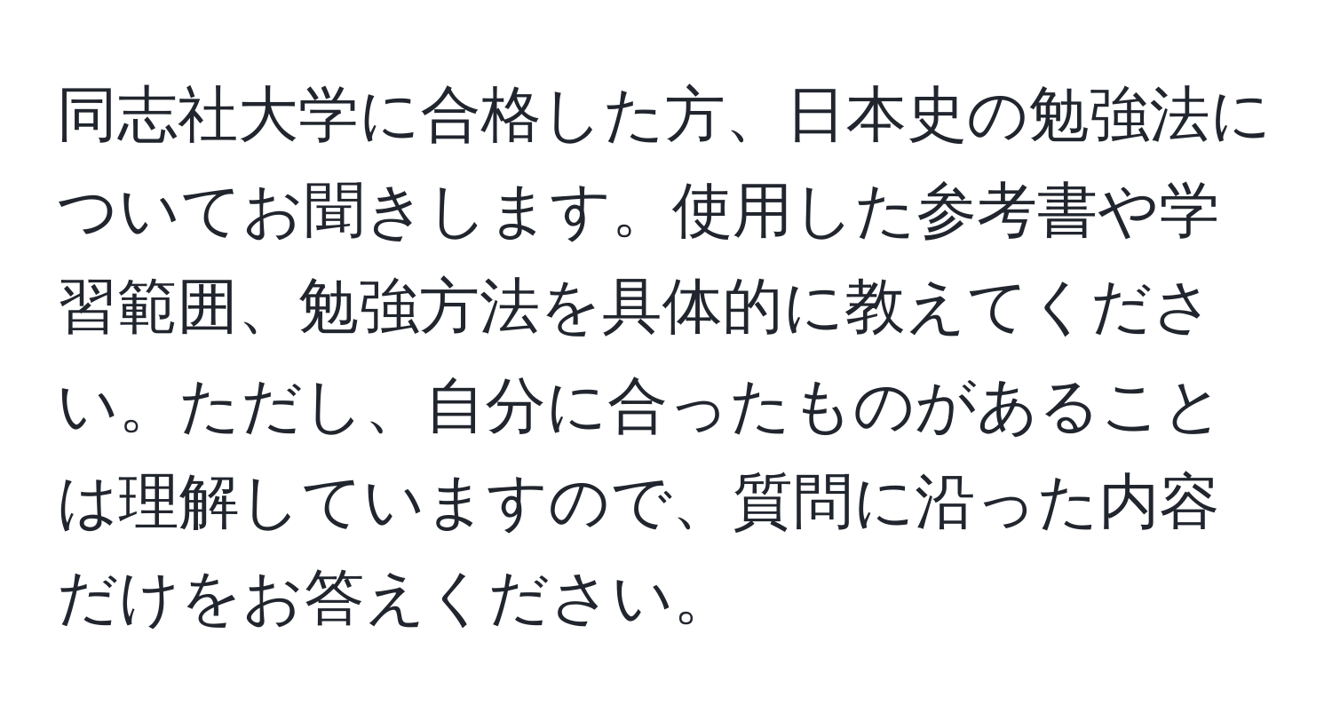 同志社大学に合格した方、日本史の勉強法についてお聞きします。使用した参考書や学習範囲、勉強方法を具体的に教えてください。ただし、自分に合ったものがあることは理解していますので、質問に沿った内容だけをお答えください。