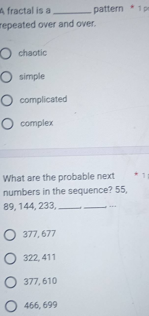 A fractal is a _pattern * 1 p
repeated over and over.
chaotic
simple
complicated
complex
What are the probable next * 1
numbers in the sequence? 55,
89, 144, 233, __g . _
377, 677
322, 411
377, 610
466, 699