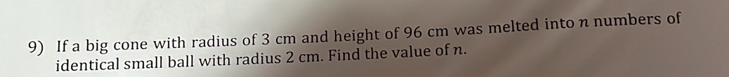 If a big cone with radius of 3 cm and height of 96 cm was melted into n numbers of 
identical small ball with radius 2 cm. Find the value of n.