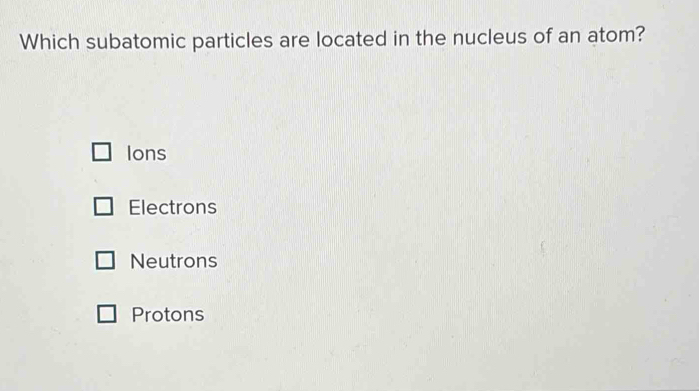 Which subatomic particles are located in the nucleus of an atom?
Ions
Electrons
Neutrons
Protons