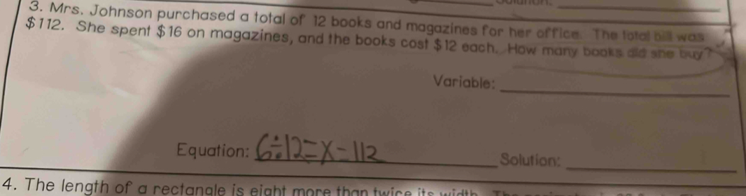 Mrs. Johnson purchased a total of 12 books and magazines for her office. The total bill was
$112. She spent $16 on magazines, and the books cost $12 each. How many books old she buy? 
Variable: 
_ 
_ 
Equation: _Solution: 
4. The length of a rectanale is eight more than twice its width 
_