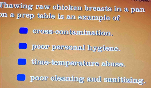 Compleled
Thawing raw chicken breasts in a pan
on a prep table is an example of
cross-contamination.
poor personal hygiene.
time-temperature abuse.
poor cleaning and sanitizing.