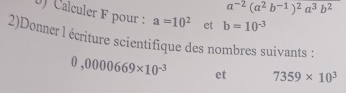 a^(-2)(a^2b^(-1))^2a^3b^2
D) Calculer F pour : a=10^2 et b=10^(-3)
2)Donner l écriture scientifique des nombres suivants :
0,0000669* 10^(-3) et 7359* 10^3