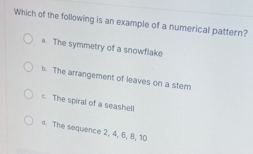 Which of the following is an example of a numerical pattern?
a. The symmetry of a snowflake
b. The arrangement of leaves on a stem
c. The spiral of a seashell
d. The sequence 2, 4, 6, 8, 10