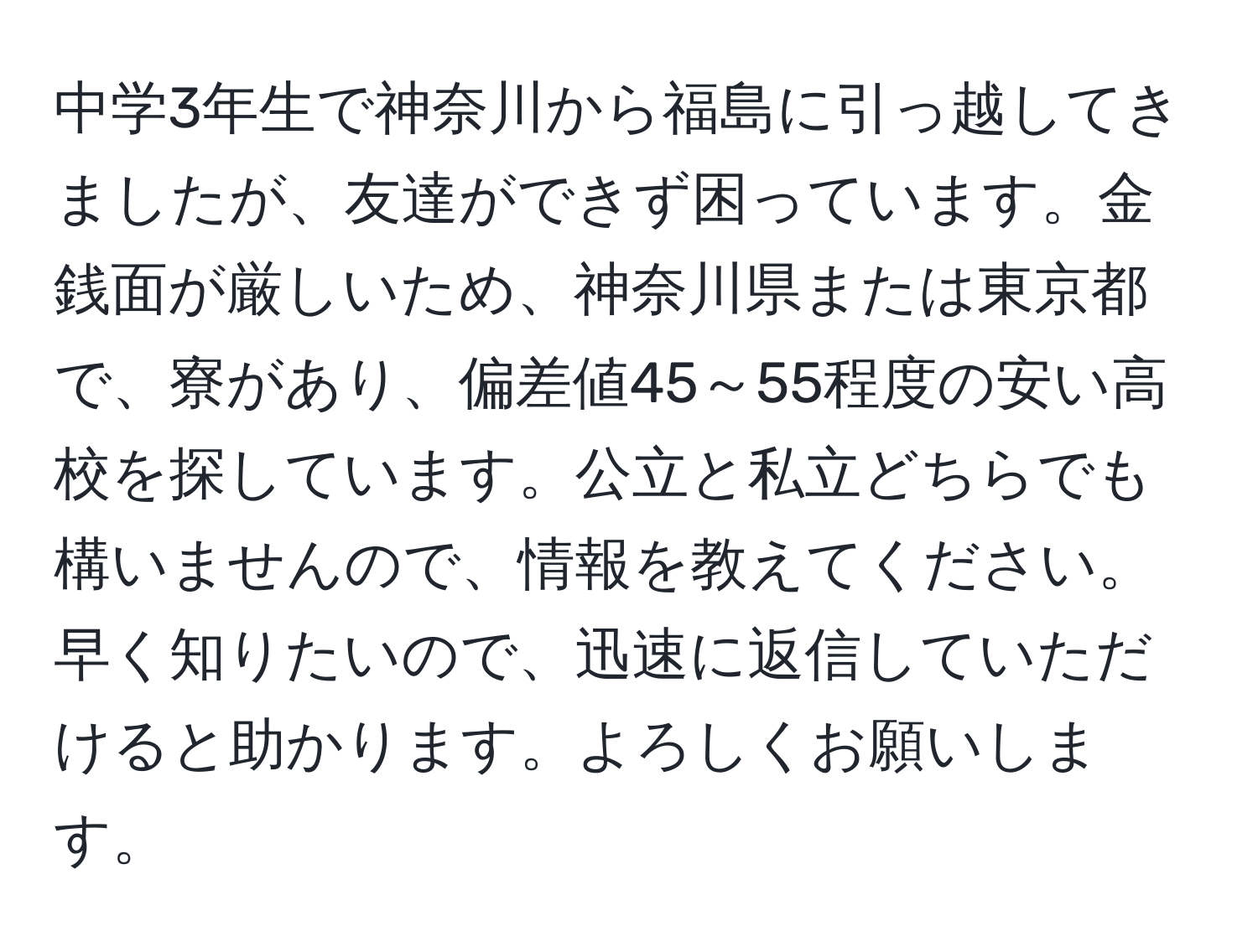 中学3年生で神奈川から福島に引っ越してきましたが、友達ができず困っています。金銭面が厳しいため、神奈川県または東京都で、寮があり、偏差値45～55程度の安い高校を探しています。公立と私立どちらでも構いませんので、情報を教えてください。早く知りたいので、迅速に返信していただけると助かります。よろしくお願いします。