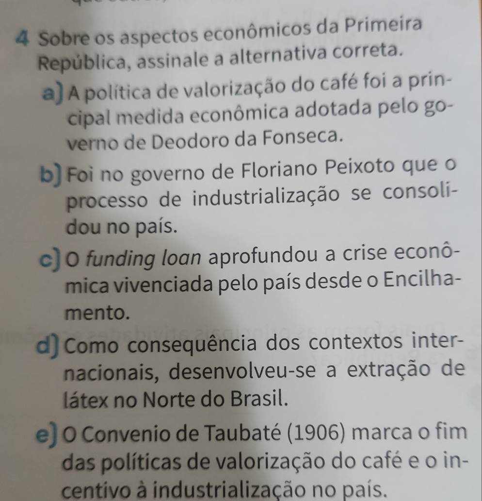 Sobre os aspectos econômicos da Primeira
República, assinale a alternativa correta.
a) A política de valorização do café foi a prin-
cipal medida econômica adotada pelo go-
verno de Deodoro da Fonseca.
b] Foi no governo de Floriano Peixoto que o
processo de industrialização se consoli-
dou no país.
c) O funding loan aprofundou a crise econô-
mica vivenciada pelo país desde o Encilha-
mento.
d) Como consequência dos contextos inter-
nacionais, desenvolveu-se a extração de
látex no Norte do Brasil.
e] O Convenio de Taubaté (1906) marca o fim
das políticas de valorização do café e o in-
centivo à industrialização no país.