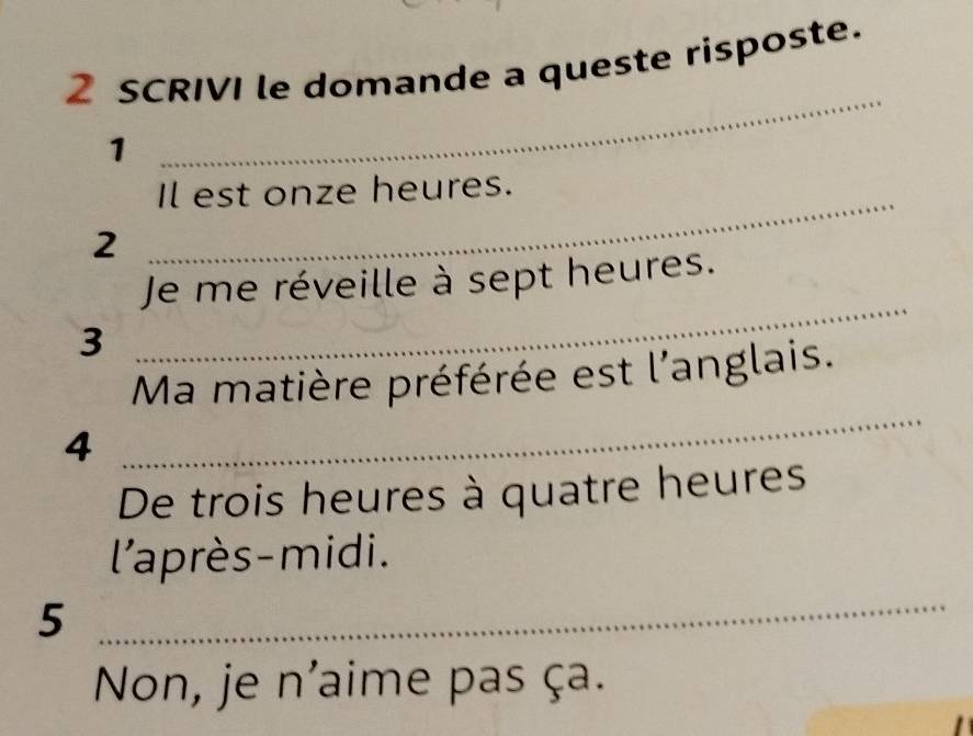 SCRIVI le domande a queste risposte. 
1 
_ 
Il est onze heures. 
2 
_ 
Je me réveille à sept heures. 
3 
_ 
_ 
Ma matière préférée est l'anglais. 
4 
De trois heures à quatre heures 
l'après-midi. 
5 
_ 
Non, je n'aime pas ça.