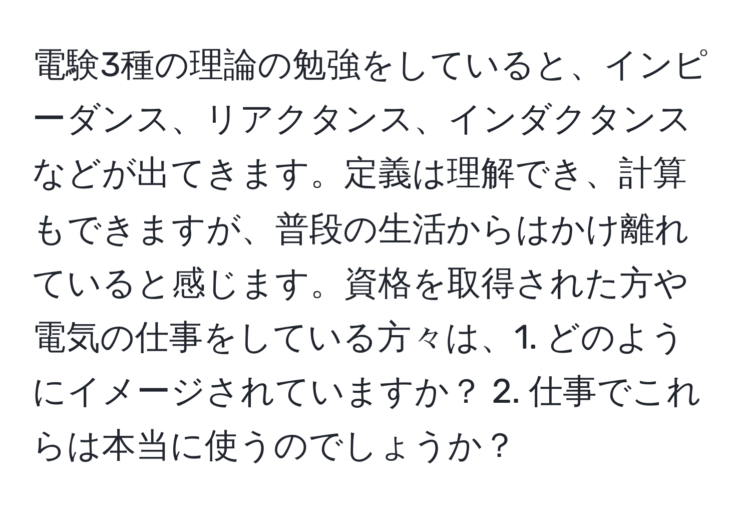 電験3種の理論の勉強をしていると、インピーダンス、リアクタンス、インダクタンスなどが出てきます。定義は理解でき、計算もできますが、普段の生活からはかけ離れていると感じます。資格を取得された方や電気の仕事をしている方々は、1. どのようにイメージされていますか？ 2. 仕事でこれらは本当に使うのでしょうか？