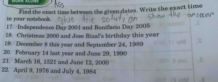 WORR ALONE 
Find the exact time between the given dates. Write the exact time 
in your notebook. 
17. Independence Day 2001 and Bonifacio Day 2005
18. Christmas 2000 and Jose Rizal’s birthday this year
19. December 8 this year and September 24, 1989
20. February 14 last year and June 29, 1990
21. March 16, 1521 and June 12, 2000
22. April 9, 1976 and July 4, 1984