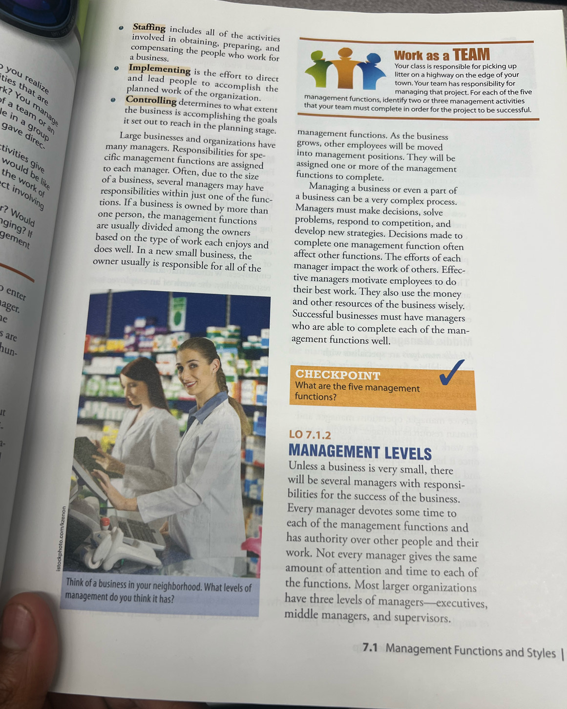 Staffing includes all of the activities
involved in obtaining, preparing, and
compensating the people who work for
a business.
Work as a TEAM
Your class is responsible for picking up
Implementing is the effort to direct
litter on a highway on the edge of your
and lead people to accomplish the
town. Your team has responsibility for
managing that project. For each of the five
ou  reali k? You manaç
planned work of the organization. management functions, identify two or three management activities
ties that ar a team or a
Controlling determines to what extent
that your team must complete in order for the project to be successful.
the business is accomplishing the goals
e in a grou
it set out to reach in the planning stage. management functions. As the business
Large businesses and organizations have grows, other employees will be moved
gave direc tvis giv
many managers. Responsibilities for spe- into management positions. They will be
cific management functions are assigned assigned one or more of the management
would be lik
to each manager. Often, due to the size functions to complete.
the work o
of a business, several managers may have Managing a business or even a part of
ct involving
responsibilities within just one of the func- a business can be a very complex process.
tions. If a business is owned by more than Managers must make decisions, solve
r? Would
one person, the management functions problems, respond to competition, and
ging? If
are usually divided among the owners develop new strategies. Decisions made to
gement
based on the type of work each enjoys and complete one management function often
does well. In a new small business, the affect other functions. The efforts of each
owner usually is responsible for all of the manager impact the work of others. Effec-
tive managers motivate employees to do
their best work. They also use the money
enter
and other resources of the business wisely.
ager.
Successful businesses must have managers
e who are able to complete each of the man-
s are
agement functions well.
hun-
CHECKPOINT
What are the five management
functions?
It
LO 7.1.2
1-
MANAGEMENT LEVELS
Unless a business is very small, there
will be several managers with responsi-
bilities for the success of the business.
Every manager devotes some time to
each of the management functions and
has authority over other people and their
work. Not every manager gives the same
amount of attention and time to each of
the functions. Most larger organizations
have three levels of managers—executives,
middle managers, and supervisors.
7.1 Management Functions and Styles |