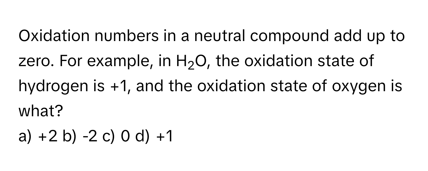 Oxidation numbers in a neutral compound add up to zero. For example, in H2O, the oxidation state of hydrogen is +1, and the oxidation state of oxygen is what?

a) +2 b) -2 c) 0 d) +1