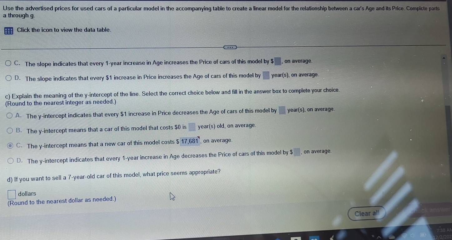 Use the advertised prices for used cars of a particular model in the accompanying table to create a linear model for the relationship between a car's Age and its Price. Complote parts
a through g.
Click the icon to view the data table.
C. The slope indicates that every 1-year increase in Age increases the Price of cars of this model by $ , on average.
D. The slope indicates that every $1 increase in Price increases the Age of cars of this model by year (s), on average.
c) Explain the meaning of the y-intercept of the line. Select the correct choice below and fill in the answer box to complete your choice.
(Round to the nearest integer as needed.)
A. The y-intercept indicates that every $1 increase in Price decreases the Age of cars of this model by year (s), on average.
B. The y-intercept means that a car of this model that costs $0 is year(s) old, on average.
C. The y-intercept means that a new car of this model costs 17, 681 , on average.
D. The y-intercept indicates that every 1-year increase in Age decreases the Price of cars of this model by $ □ , on average.
d) If you want to sell a 7-year-old car of this model, what price seems appropriate?
dollars
(Round to the nearest dollar as needed.)
Clear all
21