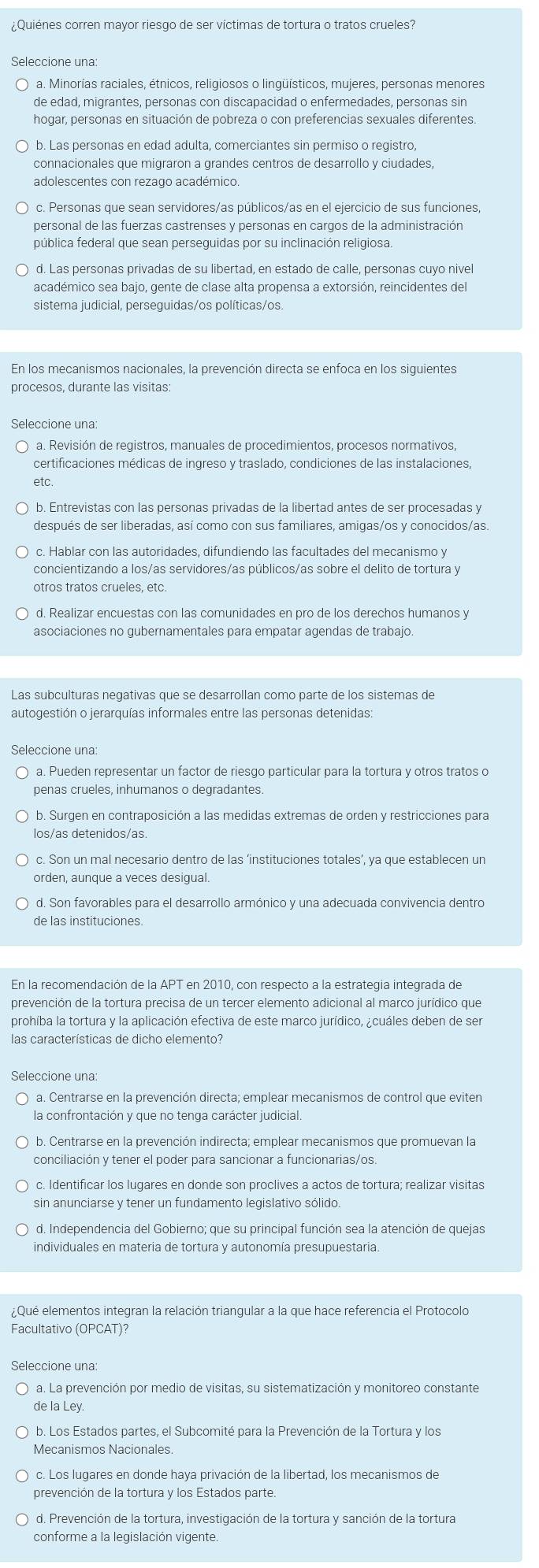 ¿Quiénes corren mayor riesgo de ser víctimas de tortura o tratos crueles?
Seleccione una:
a. Minorías raciales, étnicos, religiosos o lingüísticos, mujeres, personas menores
de edad, migrantes, personas con discapacidad o enfermedades, personas sin
hogar, personas en situación de pobreza o con preferencias sexuales diferentes.
b. Las personas en edad adulta, comerciantes sin permiso o registro,
connacionales que migraron a grandes centros de desarrollo y ciudades,
adolescentes con rezago académico.
personal de las fuerzas castrenses y personas en cargos de la administración
pública federal que sean perseguidas por su inclinación religiosa.
d. Las personas privadas de su libertad, en estado de calle, personas cuyo nivel
académico sea bajo, gente de clase alta propensa a extorsión, reincidentes del
sistema judicial, perseguidas/os políticas/os.
En los mecanismos nacionales, la prevención directa se enfoca en los siguientes
Seleccione una
a. Revisión de registros, manuales de procedimientos, procesos normativos,
certificaciones médicas de ingreso y traslado, condiciones de las instalaciones,
etc.
b. Entrevistas con las personas privadas de la libertad antes de ser procesadas y
después de ser liberadas, así como con sus familiares, amigas/os y conocidos/as
c. Hablar con las autoridades, difundiendo las facultades del mecanismo y
concientizando a los/as servidores/as públicos/as sobre el delito de tortura y
otros tratos crueles, etc.
d. Realizar encuestas con las comunidades en pro de los derechos humanos y
asociaciones no qubernamentales para empatar agendas de trabajo.
Las subculturas negativas que se desarrollan como parte de los sistemas de
autogestión o jerarquías informales entre las personas detenidas
Seleccione una:
penas crueles, inhumanos o degradantes
b. Surgen en contraposición a las medidas extremas de orden y restricciones para
los/as detenidos/as.
c. Son un mal necesario dentro de las ‘instituciones totales’, ya que establecen un
orden, aunque a veces desigual
d. Son favorables para el desarrollo armónico y una adecuada convivencia dentro
de las instituciones.
En la recomendación de la APT en 2010, con respecto a la estrategia integrada de
prevención de la tortura precisa de un tercer elemento adicional al marco jurídico que
prohíba la tortura y la aplicación efectiva de este marco jurídico, ¿cuáles deben de ser
las características de dicho elemento?
Seleccione una:
la confrontación y que no tenga carácter judicial.
b. Centrarse en la prevención indirecta; emplear mecanismos que promuevan la
conciliación y tener el poder para sancionar a funcionarias/os.
c. Identificar los lugares en donde son proclives a actos de tortura; realizar visitas
sin anunciarse y tener un fundamento legislativo sólido.
d. Independencia del Gobierno; que su principal función sea la atención de quejas
individuales en materia de tortura y autonomía presupuestaria
Qué elementos integran la relación triangular a la que hace referencia el Protocolo
Facultativo (OPCAT)?
Seleccione una
a. La prevención por medio de visitas, su sistematización y monitoreo constante
de la Ley.
b. Los Estados partes, el Subcomité para la Prevención de la Tortura y los
Meçanismos Nacionales
c. Los lugares en donde haya privación de la libertad, los mecanismos de
prevención de la tortura y los Estados parte.
d. Prevención de la tortura, investigación de la tortura y sanción de la tortura
conforme a la legislación vigente.