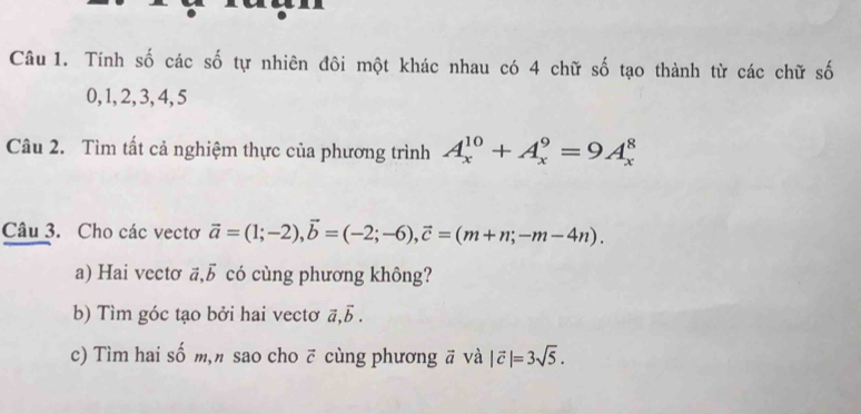 Tính số các số tự nhiên đôi một khác nhau có 4 chữ số tạo thành từ các chữ số
0, 1, 2, 3, 4, 5
Câu 2. Tìm tất cả nghiệm thực của phương trình A_x^((10)+A_x^9=9A_x^8
Câu 3. Cho các vectơ vector a)=(1;-2), vector b=(-2;-6), vector c=(m+n;-m-4n). 
a) Hai vectơ vector a, vector b có cùng phương không? 
b) Tìm góc tạo bởi hai vectơ vector a, vector b. 
c) Tìm hai số m," sao cho ẽ cùng phương ā và |vector c|=3sqrt(5).