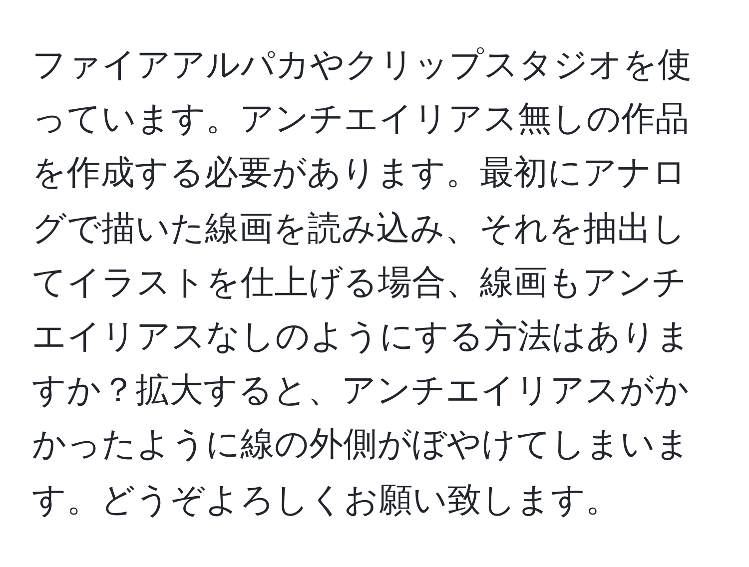 ファイアアルパカやクリップスタジオを使っています。アンチエイリアス無しの作品を作成する必要があります。最初にアナログで描いた線画を読み込み、それを抽出してイラストを仕上げる場合、線画もアンチエイリアスなしのようにする方法はありますか？拡大すると、アンチエイリアスがかかったように線の外側がぼやけてしまいます。どうぞよろしくお願い致します。