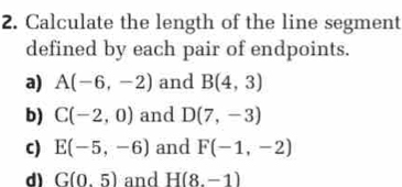 Calculate the length of the line segment 
defined by each pair of endpoints. 
a) A(-6,-2) and B(4,3)
b) C(-2,0) and D(7,-3)
c) E(-5,-6) and F(-1,-2)
d) G(0.5) and H(8,-1)