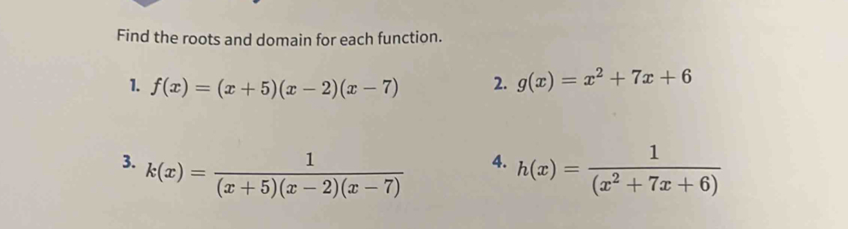 Find the roots and domain for each function. 
1. f(x)=(x+5)(x-2)(x-7)
2. g(x)=x^2+7x+6
3. k(x)= 1/(x+5)(x-2)(x-7)  h(x)= 1/(x^2+7x+6) 
4.