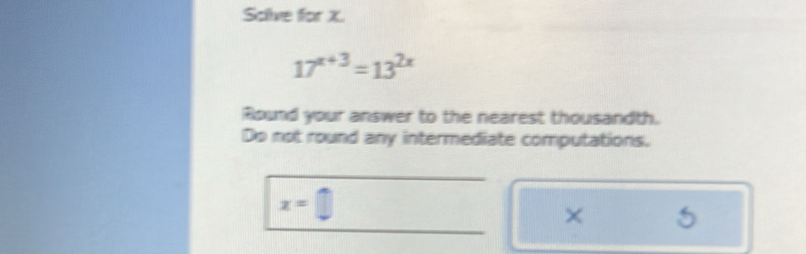 Scive for x.
17^(x+3)=13^(2x)
Round your answer to the nearest thousandth. 
Do not round any intermediate computations.
x=□
×
5