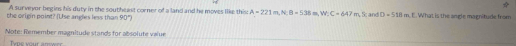 A surveyor begins his duty in the southeast corner of a land and he moves like this: A=221m, N; B=538m, W; C=647m, 
the origin point? (Use angles less than 90°) S; and D=518m , E. What is the angle magnitude from 
Note: Remember magnitude stands for absolute value 
Tvne your answer