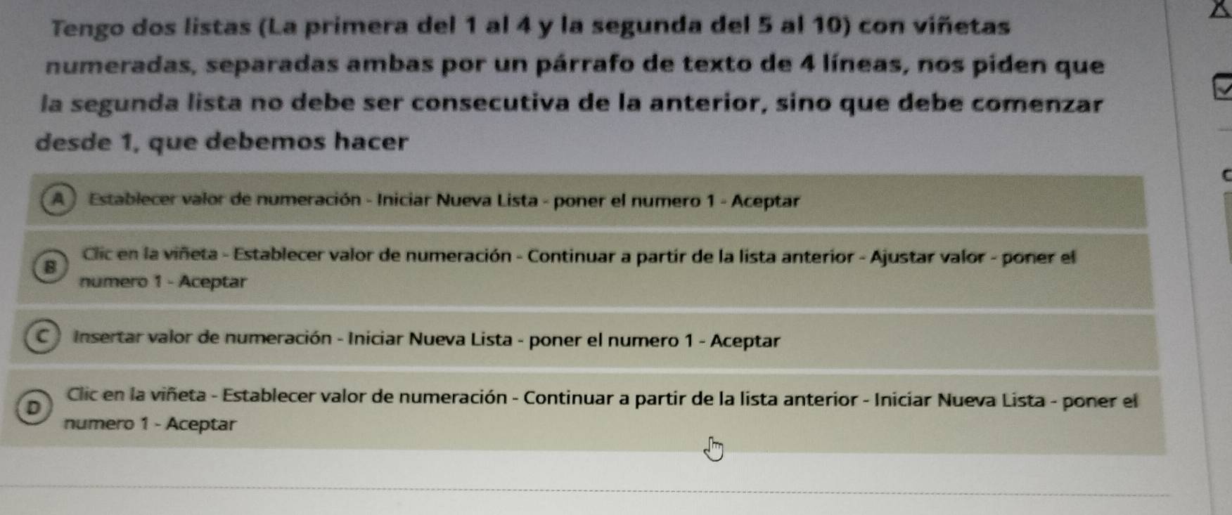 Tengo dos listas (La primera del 1 al 4 y la segunda del 5 al 10) con viñetas 
numeradas, separadas ambas por un párrafo de texto de 4 líneas, nos piden que 
la segunda lista no debe ser consecutiva de la anterior, sino que debe comenzar 
desde 1, que debemos hacer 
C 
A ) Establecer valor de numeración - Iniciar Nueva Lista - poner el numero 1 - Aceptar 
Clic en la viñeta - Establecer valor de numeración - Continuar a partir de la lista anterior - Ajustar valor - poner el 
B 
numero 1 - Aceptar 
C Insertar valor de numeración - Iniciar Nueva Lista - poner el numero 1 - Aceptar 
Clic en la viñeta - Establecer valor de numeración - Continuar a partir de la lista anterior - Iniciar Nueva Lista - poner el 
D 
numero 1 - Aceptar