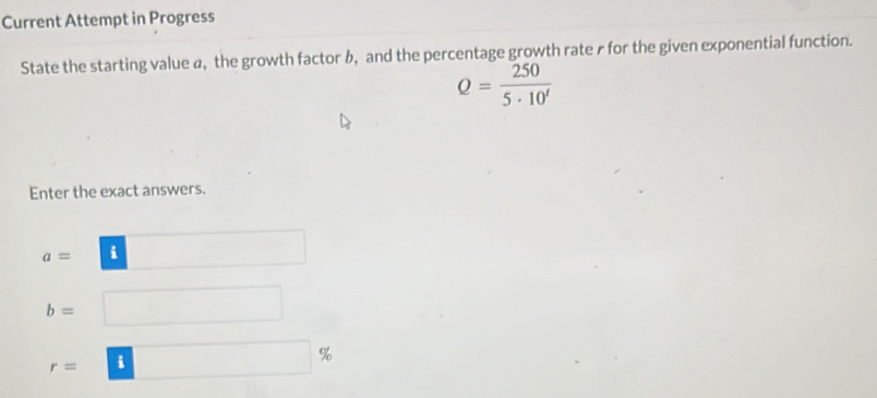 Current Attempt in Progress 
State the starting value a, the growth factor b, and the percentage growth rate r for the given exponential function.
Q= 250/5· 10^t 
Enter the exact answers.
a= i
b=
r= i
%