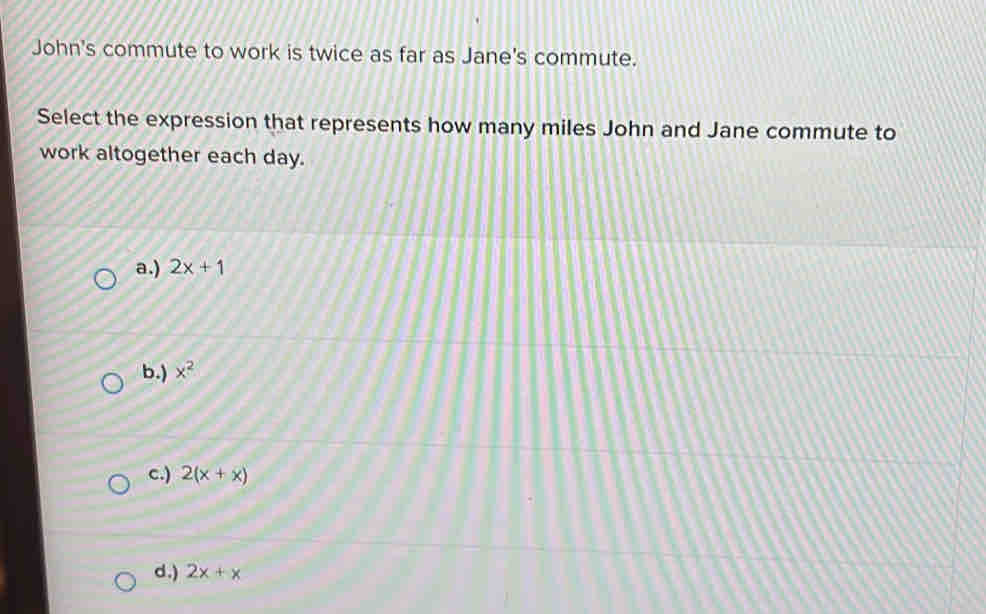 John's commute to work is twice as far as Jane's commute.
Select the expression that represents how many miles John and Jane commute to
work altogether each day.
a.) 2x+1
b.) x^2
c.) 2(x+x)
d.) 2x+x