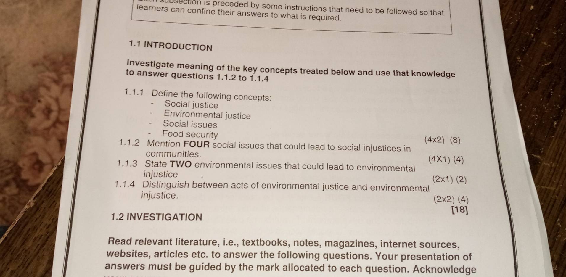 bsection is preceded by some instructions that need to be followed so that 
learners can confine their answers to what is required. 
1.1 INTRODUCTION 
Investigate meaning of the key concepts treated below and use that knowledge 
to answer questions 1.1.2 to 1.1.4 
1.1.1 Define the following concepts: 
Social justice 
Environmental justice 
Social issues 
Food security
(4* 2)(8)
1.1.2 Mention FOUR social issues that could lead to social injustices in 
communities.
(4* 1)(4)
1.1.3 State TWO environmental issues that could lead to environmental 
injustice
(2* 1)(2)
1.1.4 Distinguish between acts of environmental justice and environmental 
injustice. (2* 2)(4)
[18] 
1.2 INVESTIGATION 
Read relevant literature, i.e., textbooks, notes, magazines, internet sources, 
websites, articles etc. to answer the following questions. Your presentation of 
answers must be guided by the mark allocated to each question. Acknowledge