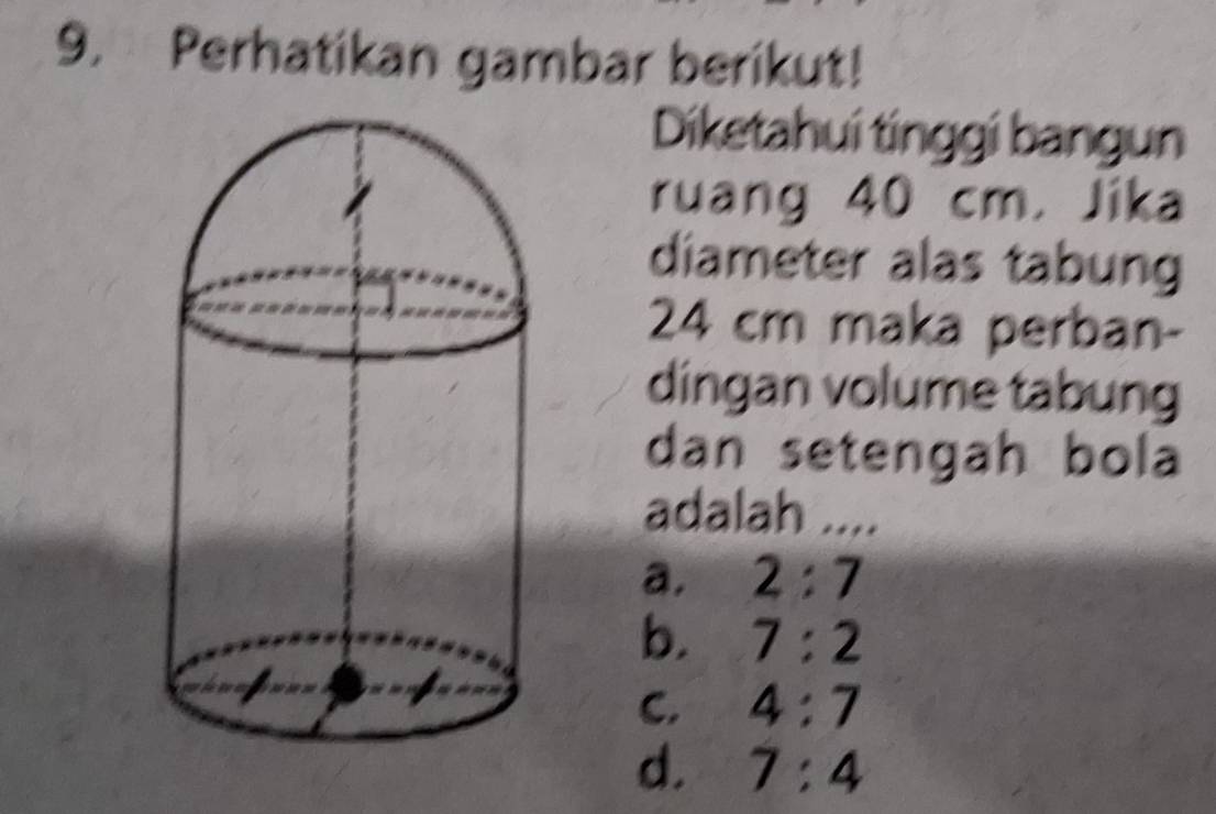 Perhatikan gambar berikut!
Diketahui tinggi bangun
ruang 40 cm. Jika
diameter alas tabung
24 cm maka perban-
dingan volume tabung
dan setengah bola
adalah ....
a. 2:7
b. 7:2
C. 4:7
d. 7:4