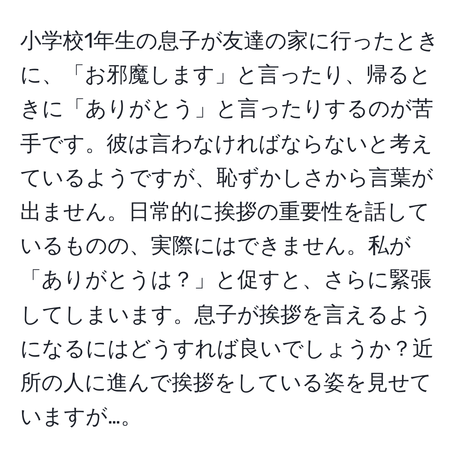 小学校1年生の息子が友達の家に行ったときに、「お邪魔します」と言ったり、帰るときに「ありがとう」と言ったりするのが苦手です。彼は言わなければならないと考えているようですが、恥ずかしさから言葉が出ません。日常的に挨拶の重要性を話しているものの、実際にはできません。私が「ありがとうは？」と促すと、さらに緊張してしまいます。息子が挨拶を言えるようになるにはどうすれば良いでしょうか？近所の人に進んで挨拶をしている姿を見せていますが…。