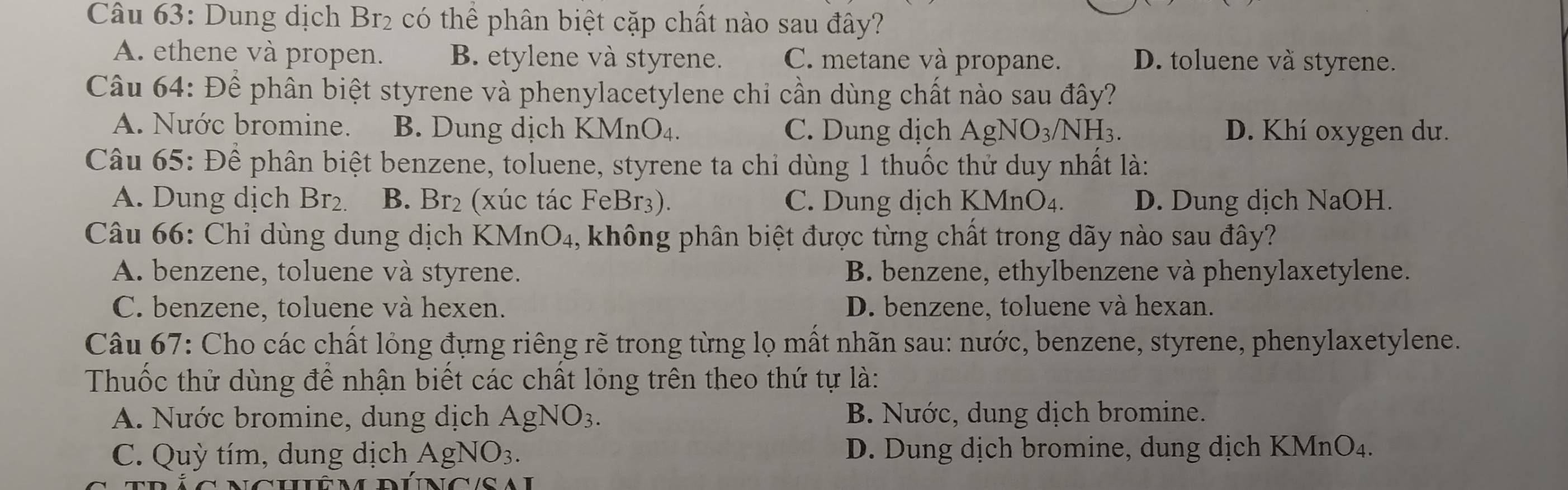 Dung dịch Br₂ có thể phân biệt cặp chất nào sau đây?
A. ethene và propen. B. etylene và styrene. C. metane và propane. D. toluene và styrene.
Câu 64: Để phân biệt styrene và phenylacetylene chi cần dùng chất nào sau đây?
A. Nước bromine. B. Dung dịch KMnO₄. C. Dung dịch AgNO₃/NH₃. D. Khí oxygen dư.
Câu 65: Để phân biệt benzene, toluene, styrene ta chi dùng 1 thuốc thử duy nhất là:
A. Dung dịch Br_2 B. Br₂ (xúc tác FeBr₃). C. Dung dịch KMnO₄. D. Dung dịch NaOH.
Câu 66: Chỉ dùng dung dịch KMnO₄, không phân biệt được từng chất trong dãy nào sau đây?
A. benzene, toluene và styrene. B. benzene, ethylbenzene và phenylaxetylene.
C. benzene, toluene và hexen. D. benzene, toluene và hexan.
Câu 67: Cho các chất lỏng đựng riêng rẽ trong từng lọ mất nhãn sau: nước, benzene, styrene, phenylaxetylene.
Thuốc thử dùng để nhận biết các chất lỏng trên theo thứ tự là:
A. Nước bromine, dung dịch . A g NO_3. B. Nước, dung dịch bromine.
C. Quỳ tím, dung dịch AgNO_3. D. Dung dịch bromine, dung dịch KMnO₄.