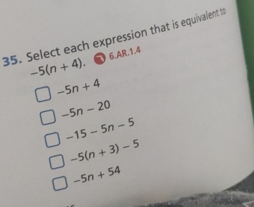 Select each expression that is equivalent tr
6.AR.1.4
-5(n+4)
-5n+4
-5n-20
-15-5n-5
-5(n+3)-5
-5n+54