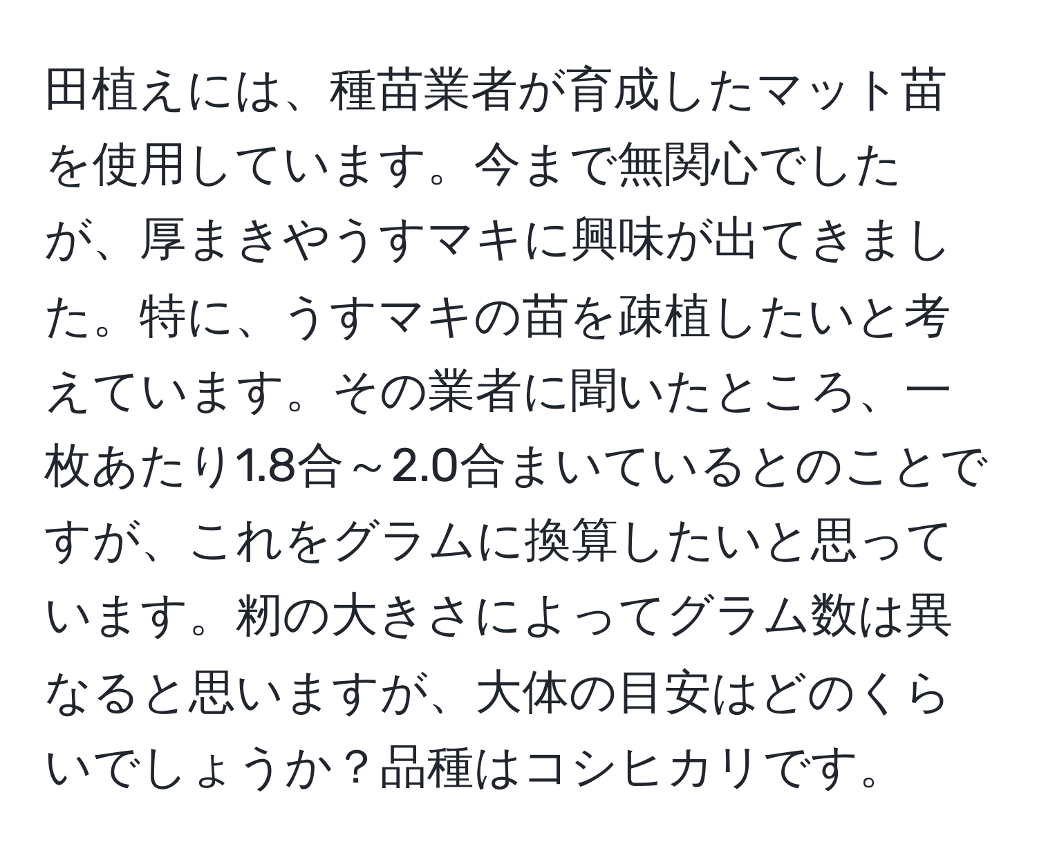 田植えには、種苗業者が育成したマット苗を使用しています。今まで無関心でしたが、厚まきやうすマキに興味が出てきました。特に、うすマキの苗を疎植したいと考えています。その業者に聞いたところ、一枚あたり1.8合～2.0合まいているとのことですが、これをグラムに換算したいと思っています。籾の大きさによってグラム数は異なると思いますが、大体の目安はどのくらいでしょうか？品種はコシヒカリです。