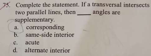 Complete the statement. If a transversal intersects
two parallel lines, then _angles are
supplementary.
a. corresponding
b. same-side interior
c. acute
d. alternate interior